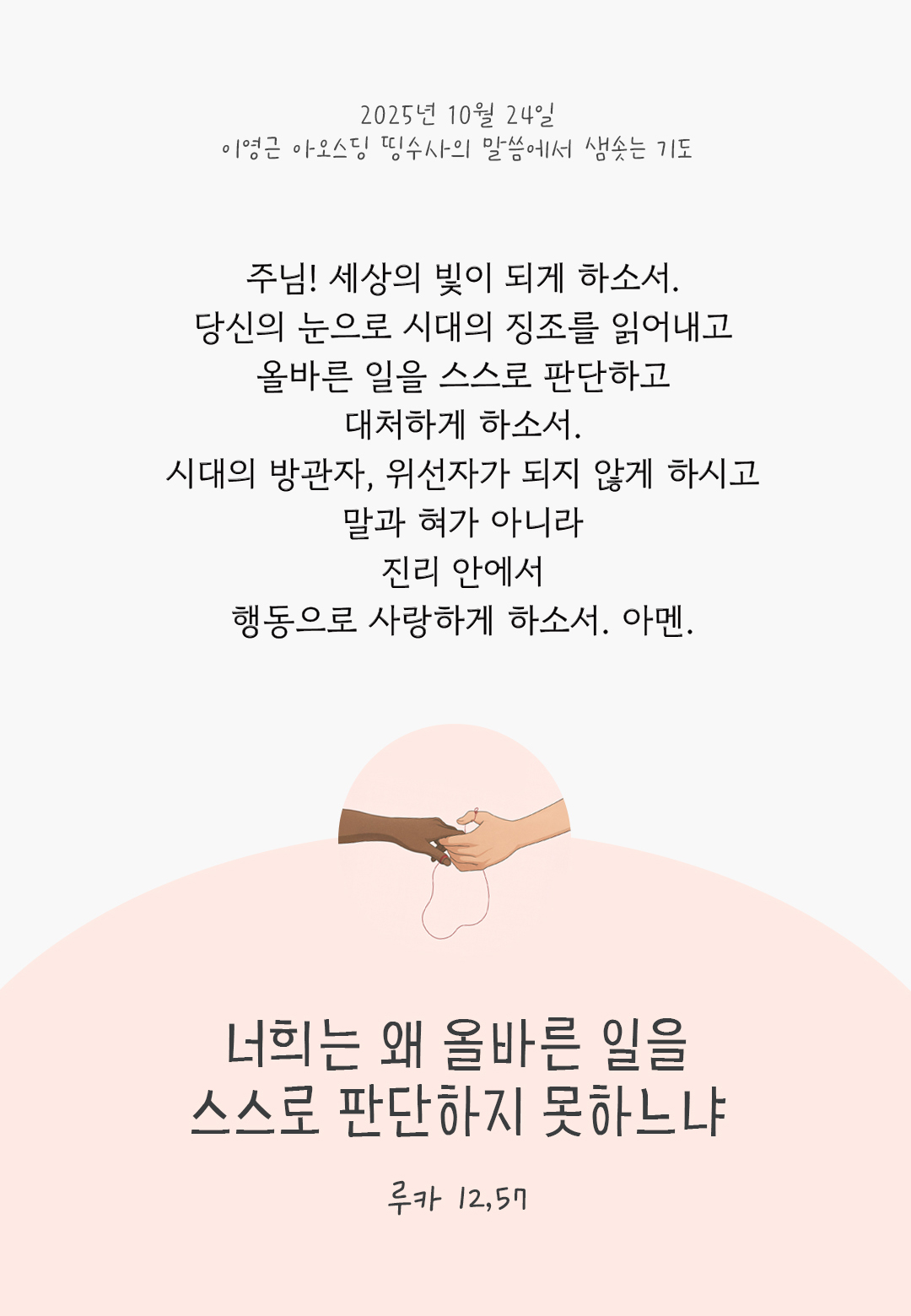 주님! 세상의 빛이 되게 하소서. 당신의 눈으로 시대의 징조를 읽어내고 올바른 일을 스스로 판단하고 대처하게 하소서. 시대의 방관자, 위선자가 되지 않게 하시고 말과 혀가 아니라 진리 안에서 행동으로 사랑하게 하소서. 아멘. by 이영근 아오스딩 신부 띵수사의 말씀에서 샘솟는 기도(말샘기도)