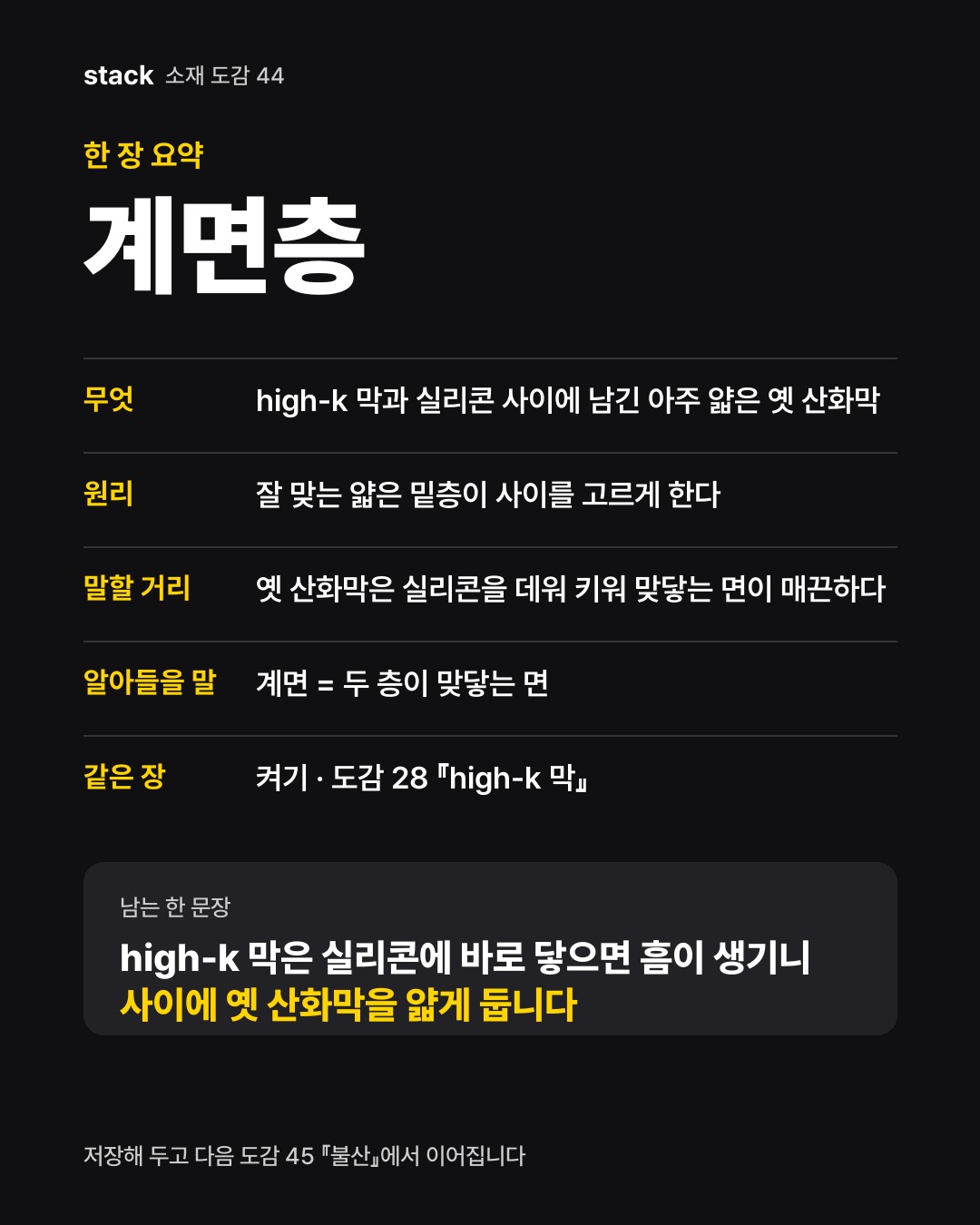 한 장 요약 계면층 — 무엇 — high-k 막과 실리콘 사이에 남긴 아주 얇은 옛 산화막 · 원리 — 잘 맞는 얇은 밑층이 사이를 고르게 한다 · 말할 거리 — 옛 산화막은 실리콘을 데워 키워 맞닿는 면이 매끈하다 · 알아들을 말 — 계면 = 두 층이 맞닿는 면 · 같은 장 — 켜기 · 도감 28 『high-k 막』