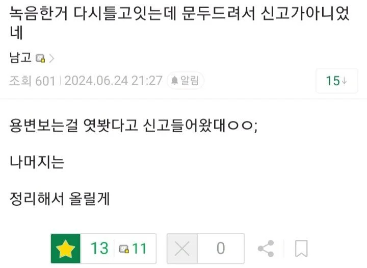 녹음한거 다시틀고잇는데 문두드려서 신고가아니었 네
남고&gt;
조회 6012024.06.24 21:27 알림
15
용변보는걸 엿봤다고 신고들어왔대ㅇㅇ;
나머지는
정리해서 올릴게