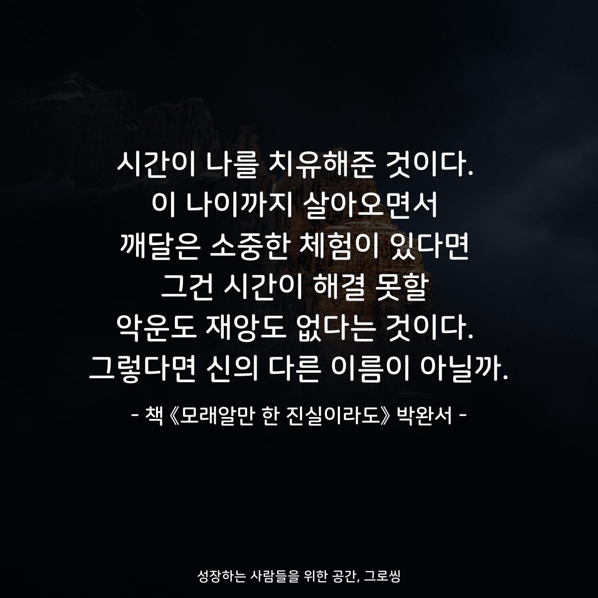 시간이 나를 치유해준 것이다.
이 나이까지 살아오면서
깨달은 소중한 체험이 있다면
그건 시간이 해결 못할
악운도 재앙도 없다는 것이다.
그렇다면 신의 다른 이름이 아닐까.