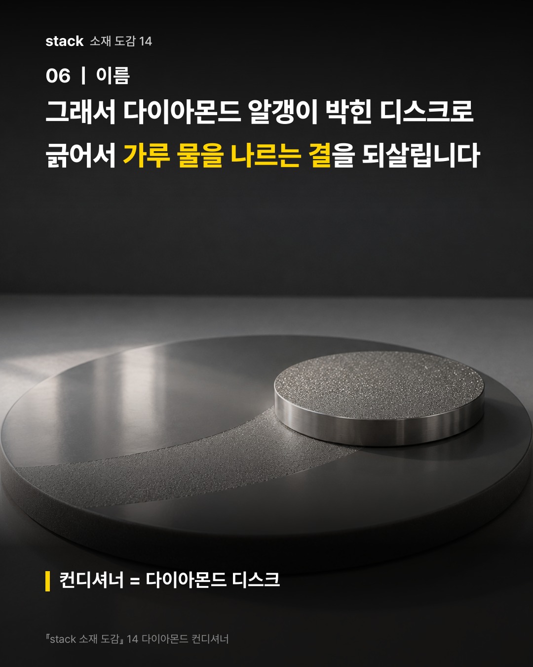 그래서 다이아몬드 알갱이 박힌 디스크로 긁어서 가루 물을 나르는 결을 되살립니다 (컨디셔너 = 다이아몬드 디스크)