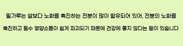  밀가루는 쌀보다 노화를 촉진하는 전분이 많이 함유되어 있어, 전분의 노화를 촉진하고 필수 영양소들이 쉽게 파괴되기 때문에 건강에 좋지 않다는 말이 있습니다