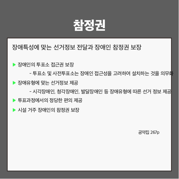 참정권
장애특성에 맞는 선거정보 전달과 장애인 참정권 보장 (공약집 267p)
▶ 장애인의 투표소 접근권 보장
- 투표소 및 사전투표소는 장애인 접근성을 고려하여 설치하는 것을 의무화
▶ 장애유형에 맞는 선거정보 제공
- 시각장애인, 청각장애인, 발달장애인 등 장애유형에 따른 선거정보 제공
▶ 투표과정에서의 정당한 편의 제공
▶ 시설 거주 장애인의 참정권 보장