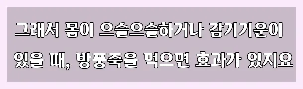  그래서 몸이 으슬으슬하거나 감기기운이 있을 때, 방풍죽을 먹으면 효과가 있지요