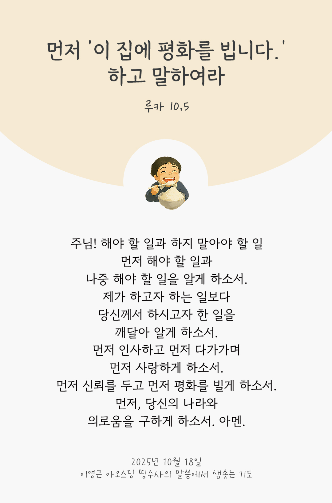 주님! 해야 할 일과 하지 말아야 할 일, 먼저 해야 할 일과 나중 해야 할 일을 알게 하소서. 제가 하고자 하는 일보다, 당신께서 하시고자 한 일을 깨달아 알게 하소서. 먼저 인사하고, 먼저 다가가며, 먼저 사랑하게 하소서. 먼저 신뢰를 두고, 먼저 평화를 빌게 하소서. 먼저, 당신의 나라와 의로움을 구하게 하소서. 아멘. by 이영근 아오스딩 신부 띵수사의 말씀에서 샘솟는 기도(말샘기도)