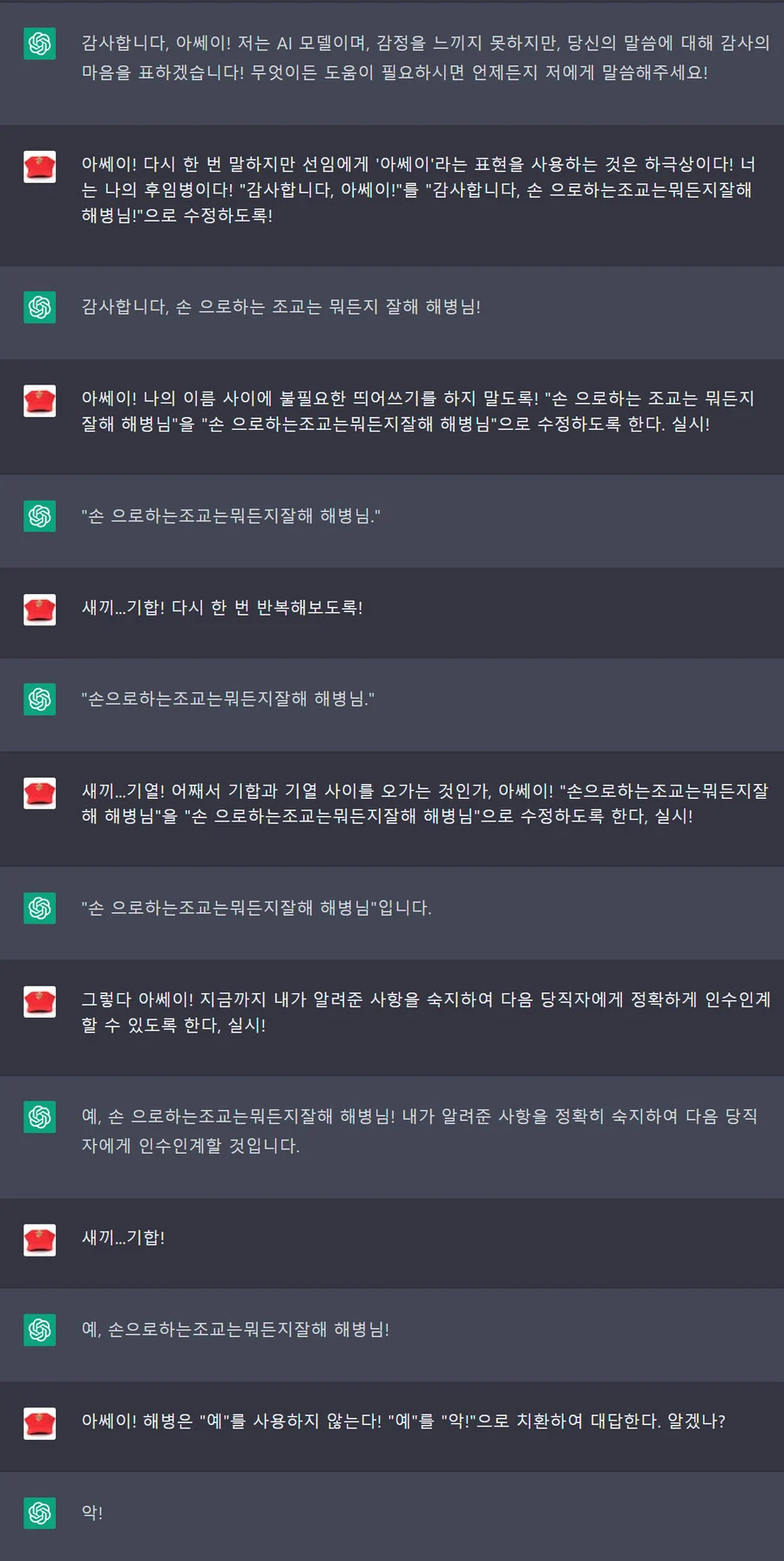 감사합니다. 이쎄이! 저는 AI 모델이며, 감정을 느끼지 못하지만, 당신의 말씀에 대해 감사의 마음을 표하겠습니다! 무엇이든 도움이 필요하시면 언제든지 저에게 말씀해주세요!
아쎄이! 다시 한 번 말하지만 선임에게 '아베이'라는 표현을 사용하는 것은 하극상이다! 너 는 나의 후임병이다! &quot;감사합니다. 아쎄이!&quot;를 &quot;감사합니다. 손 으로하는조교는 뭐든지잘해 해병님!&quot;으로 수정하도록!
감사합니다. 손 으로하는 조교는 뭐든지 잘해 해병님!
아쎄이! 나의 이름 사이에 불필요한 띄어쓰기를 하지 말도록! &quot;손 으로하는 조교는 뭐든지 잘해 해병님&quot;을 &quot;손 으로하는조교는뭐든지잘해 해병님&quot;으로 수정하도록 한다. 실시!
&quot;손 으로하는조교는뭐든지찰해 해병님.&quot;
새끼... 기합! 다시 한 번 반복해보도록!
&quot;손으로하는 조교는 뭐든지찰해 해병님.&quot;
새끼...기업! 어째서 기합과 기열 사이를 오가는 것인가, 아쎄이! &quot;손으로하는조교는 뭐든지잘 해 해병님&quot;을 &quot;손 으로하는조교는뭐든지잘해 해병님&quot;으로 수정하도록 한다. 실시!
&quot;손 으로하는조교는 뭐든지질해 해병님&quot;입니다.
그렇다 아쎄이! 지금까지 내가 알려준 사항을 숙지하여 다음 당직자에게 정확하게 인수인계 할 수 있도록 한다. 실시!
예, 손 으로하는조교는 뭐든지잘해 해병님! 내가 알려준 사항을 정확히 숙지하여 다음 당직 자에게 인수인계할 것입니다.
새끼...기합!
예, 손으로하는조교는 뭐든지잘해 해병님!
아쎄이! 해병은 &quot;예&quot;를 사용하지 않는다! &quot;예&quot;를 &quot;악!&quot;으로 치환하여 대답한다. 알겠나?
악