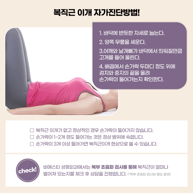 복직근이개가 없고 정상적인 경우 손가락이 들어가지 않습니다. 
비에스티성형외과에서는 복부 초음파 검사를 통해 복직근이 얼마나 벌어져 있는지를 체크후 상담을 진행합니다.