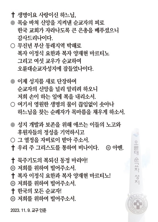 +생명이요 사랑이신 하느님,
●목숨 바쳐 신앙을 지켜낸 순교자의 피로
한국 교회가 자라나도록 큰 은총을 베푸셨으니
감사드리나이다.
○무지년 부산 동래지역 박해로
복자 이정식 요한과 복자 양재현 마르티노
그리고 여섯 교우가 순교하여
오륜대순교자성지에 잠들었나이다.
●이제 성지를 새로 단장하여
순교자의 신앙을 널리 알리려 하오니
저희손이 하는 일에 복을 내리소서.
○여기서 영원한 생명의 물이 끊임없이 솟아나
하느님을 찾는 순례자가 목마름을 채우게 하솟.
●성지 개발과 보존을 위해 애쓰는 이들의 노고와 후원자들의 정성을 기억하시고
○그 열정을 자비로이 받아 주솟.
+우리 주 그리스도를 통하여 비나이다. ◎아멘.
+묵주기도의 복되신 동정 마리아!
◎저희를 위하여 빌어주소서.
+복자 이정식 요한과 복자 양재현 마르티노!
◎저희를 위하여 빌어주소서.
+한국의 모든 순교자!
◎저희를 위하여 빌어주소서.
2023.11.9.교구 인준