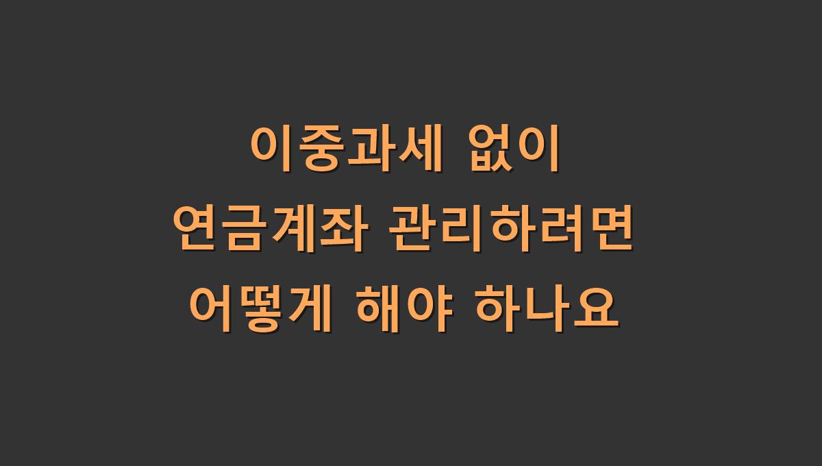 이중과세 없이 연금계좌 관리하려면 어떻게 해야 하나요
