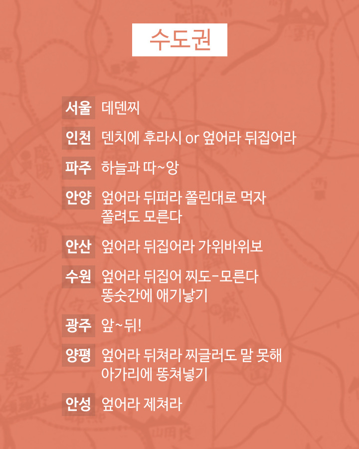 수도권
서울 데덴찌
인천 덴치에 후라시 or 엎어라 뒤집어라
파주 하늘과 따~앙
안양 엎어라 뒤퍼라 쫄린대로 먹자 쫄려도 모른다
안산 엎어라 뒤집어라 가위바위보
수원 엎어라 뒤집어 찌도 모른다 똥숫간에 애기낳기
광주 앞~뒤!
양평 엎어라 뒤쳐라 찌글러도 말 못해 아가리에 똥쳐넣기
안성 엎어라 제쳐라