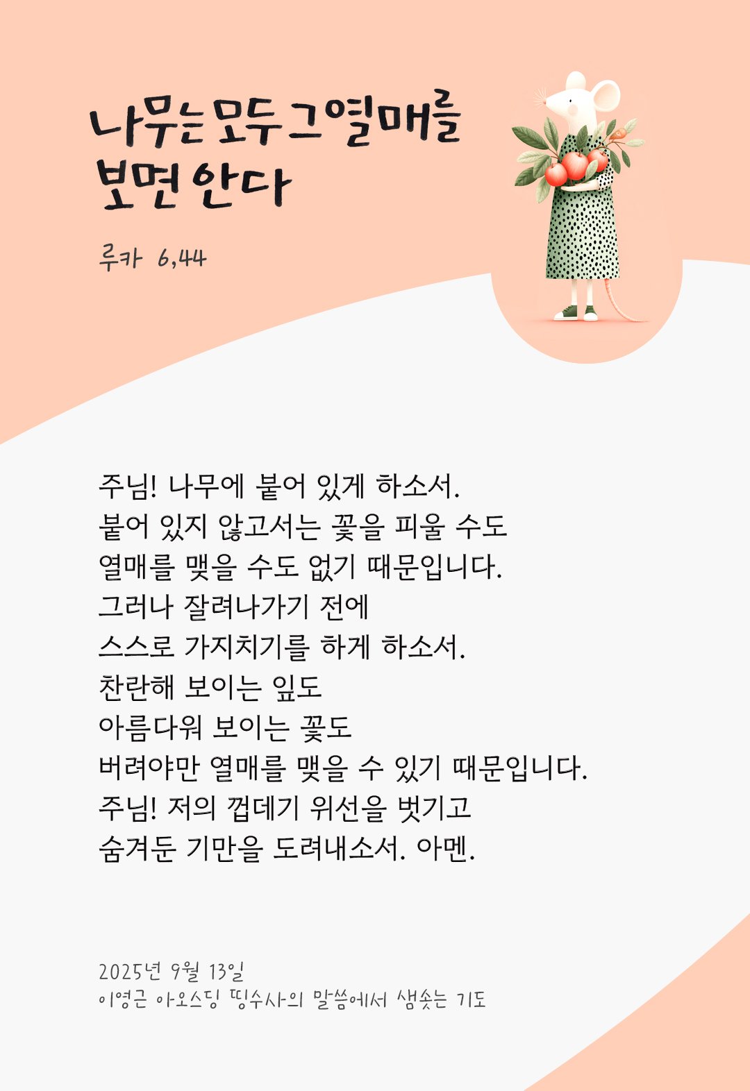 주님! 나무에 붙어 있게 하소서. 붙어 있지 않고서는 꽃을 피울 수도, 열매를 맺을 수도 없기 때문입니다. 그러나 잘려나가기 전에 스스로 가지치기를 하게 하소서. 찬란해 보이는 잎도, 아름다워 보이는 꽃도, 버려야만 열매를 맺을 수 있기 때문입니다. 주님! 저의 껍데기 위선을 벗기고, 숨겨둔 기만을 도려내소서. 아멘. by 이영근 아오스딩 신부 띵수사의 말씀에서 샘솟는 기도(말샘기도)