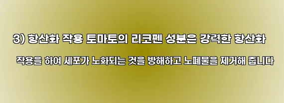  3) 항산화 작용 토마토의 리코펜 성분은 강력한 항산화 작용을 하여 세포가 노화되는 것을 방해하고 노폐물을 제거해 줍니다