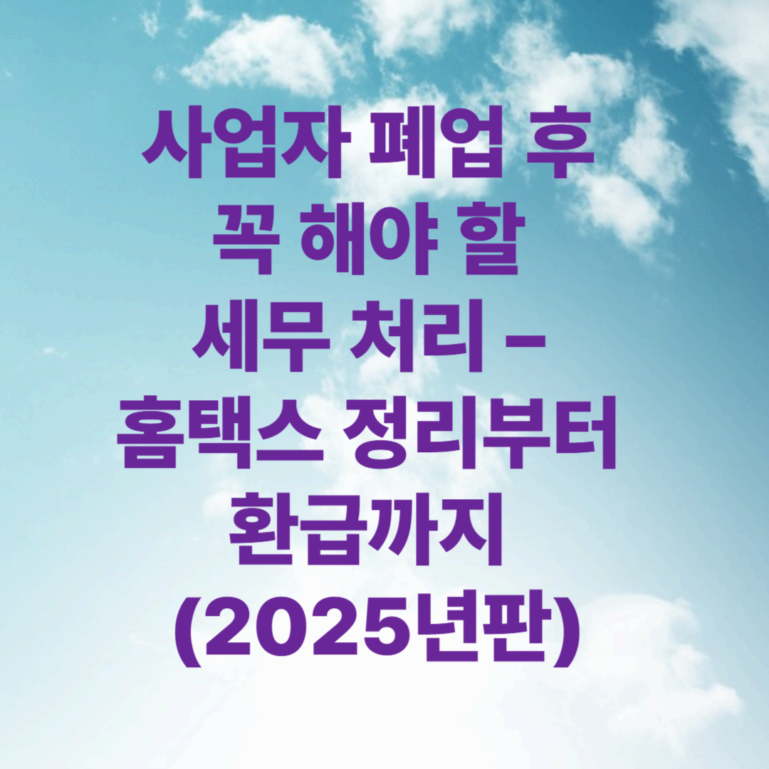 사업자 폐업 후 꼭 해야 할 세무 처리 – 홈택스 정리부터 환급까지 (2025년판)