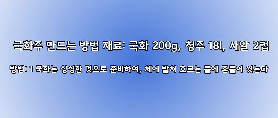  국화주 만드는 방법 재료: 국화 200g, 청주 18l, 새알 2컵 방법: 1 국화는 싱싱한 것으로 준비하여, 체에 밭쳐 흐르는 물에 흔들어 씻는다