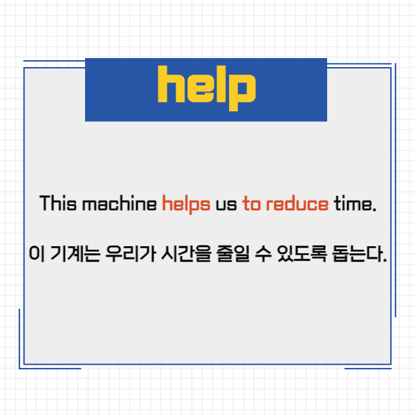 This machine helps us to reduce time.
이 기계는 우리가 시간을 줄일 수 있도록 돕는다.
예문에서 기계는 스스로 시간을
줄이는 것이 아니라
우리가 시간을 줄일 수 있도록
만들고 있는 것이죠.
따라서 사역의 역할이 더해진 겁니다.
그런데 help는 get과 달리
to를 생략하고도 쓸 수 있는데요.
그렇기 때문에 종종 사역동사로
오해하는 분들이 있을 것 같아요.
그러면 예문을 통해서 익숙해져보도록 할게요.