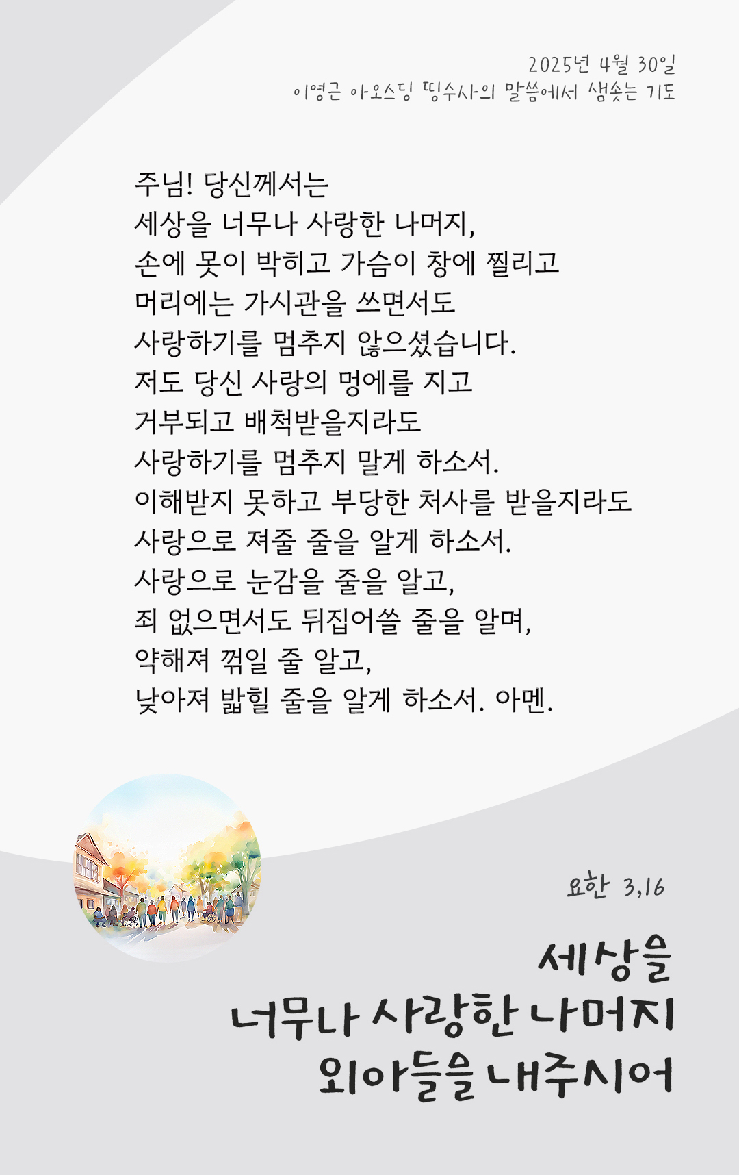 주님! 당신께서는 세상을 너무나 사랑한 나머지, 손에 못이 박히고 가슴이 창에 찔리고 머리에는 가시관을 쓰면서도 사랑하기를 멈추지 않으셨습니다. 저도 당신 사랑의 멍에를 지고 거부되고 배척받을지라도 사랑하기를 멈추지 말게 하소서. 이해받지 못하고 부당한 처사를 받을지라도 사랑으로 져줄 줄을 알게 하소서. 사랑으로 눈감을 줄을 알고, 죄 없으면서도 뒤집어쓸 줄을 알며, 약해져 꺾일 줄 알고, 낮아져 밟힐 줄을 알게 하소서. 아멘. by 이영근 아오스딩 띵수사의 말씀에서 샘솟는 기도(말샘기도)