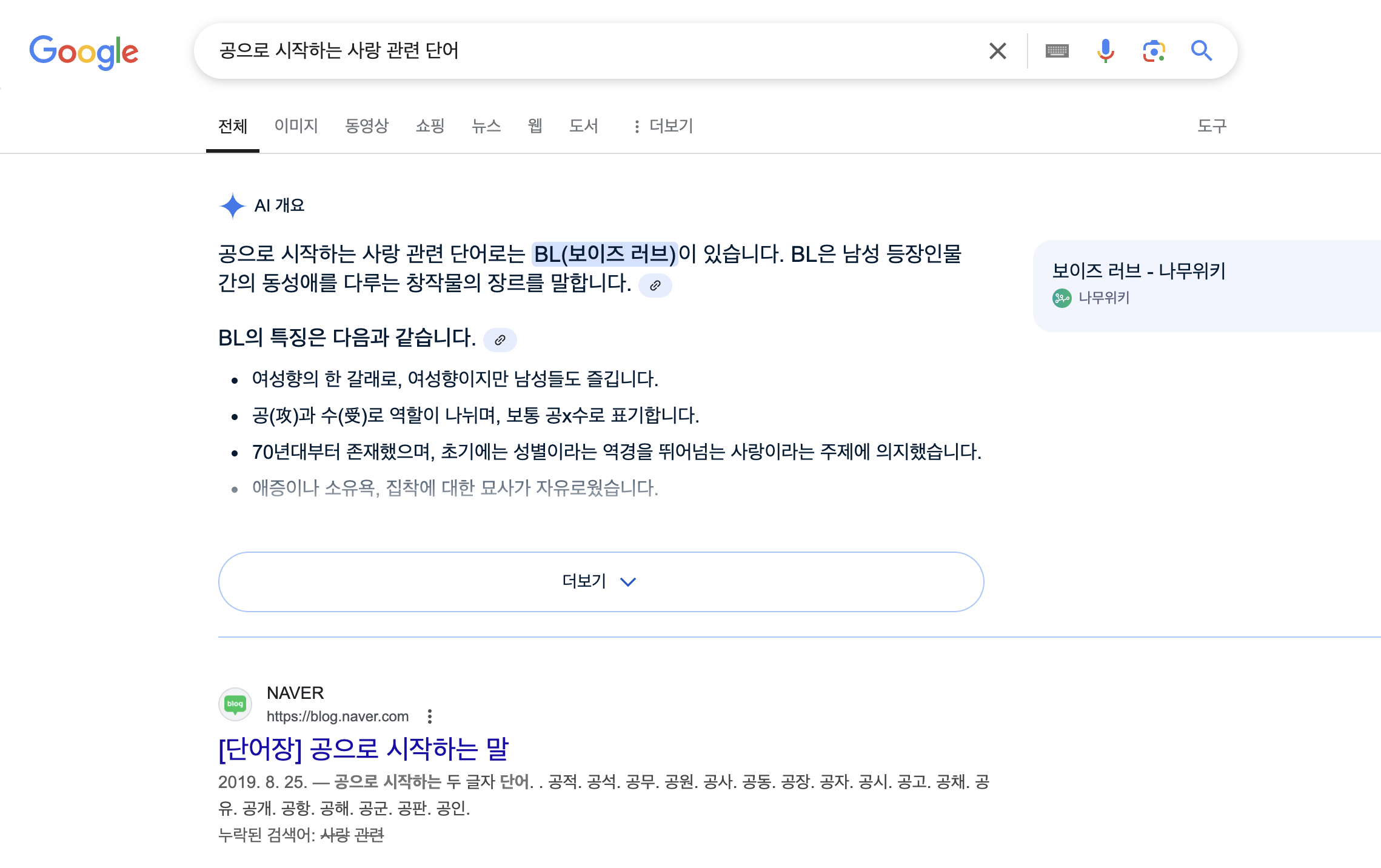 구글 검색 결과창.
공으로 시작하는 사랑 관련 단어를 검색했다.
AI가 먼저 결과를 알려주는데, 내용은 다음과 같다.

공으로 시작하는 사랑 관련 단어로는 BL(보이즈 러브, 나무위키 보이즈 러브 페이지 링크)이 있습니다. BL은 남성 등장인물 간의 동성애를 다루는 창작물의 장르를 말합니다.

BL의 특징은 다음과 같습니다.
- 여성향의 한 갈래로, 여성향이지만 남성들도 즐깁니다.
- 공과 수로 역할이 나뉘며, 보통 공x 수로 표기합니다.
- 70년대부터 존재했으며, 초기에는 성별이라는 역경을 뛰어넘는 사랑이라는 주제에 의지했습니다.
- 애증이나 소유욕, 집착에 대한 묘사가 자유로웠습니다.

더보기 버튼