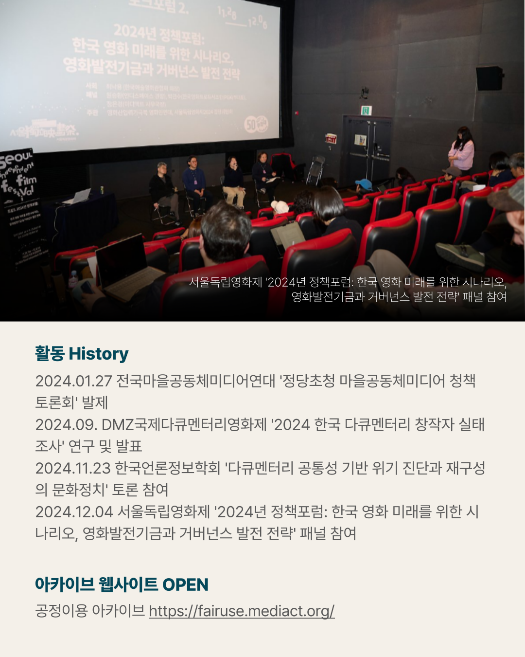 활동 History 2024.01.27 전국마을공동체미디어연대 &amp;#39;정당초청 마을공동체미디어 청책토론회&amp;#39; 발제 2024.09. DMZ국제다큐멘터리영화제 &amp;#39;2024 한국 다큐멘터리 창작자 실태조사&amp;#39; 연구 및 발표 2024.11.23 한국언론정보학회 &amp;#39;다큐멘터리 공통성 기반 위기 진단과 재구성의 문화정치&amp;#39; 토론 참여 2024.12.04 서울독립영화제 &amp;#39;2024년 정책포럼: 한국 영화 미래를 위한 시나리오&amp;#44; 영화발전기금과 거버넌스 발전 전략&amp;#39; 패널 참여 아카이브 웹사이트 OPEN 공정이용 아카이브 https://fairuse.mediact.org/ (사진) 서울독립영화제 &amp;#39;2024년 정책포럼: 한국 영화 미래를 위한 시나리오&amp;#44; 영화발전기금과 거버넌스 발전 전략&amp;#39; 패널 참여 