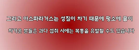  그리고 아스파라거스는 성질이 차기 때문에 평소에 몸이 차가운 분들은 과다 섭취 시에는 복통을 유발할 수도 있습니다