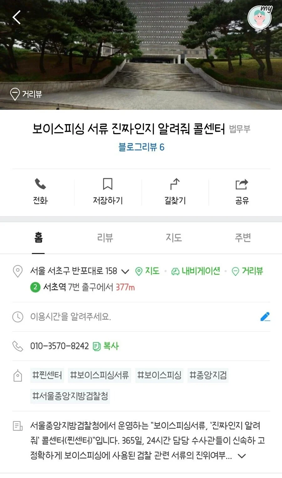 보이스피싱 서류 진짜인지 알려줘 콜센터 법무부
블로그리뷰 6
전화
口
저장하기
ک
길찾기
공유
홈
리뷰
지도
주변
my
서울 서초구 반포대로 158
지도
내비게이션
거리뷰
② 서초역 7번 출구에서 377m
① 이용시간을 알려주세요.
010-3570-8242
복사
#찐센터 #보이스피싱서류 #보이스피싱 #중앙지검
#서울중앙지방검찰청
서울중앙지방검찰청에서 운영하는 &quot;보이스피싱서류&#44; &#39;진짜인지 알려 줘&#39; 콜센터(찐센터)&quot;입니다. 365일&#44; 24시간 담당 수사관들이 신속하고 정확하게 보이스피싱에 사용된 검찰 관련 서류의 진위여부