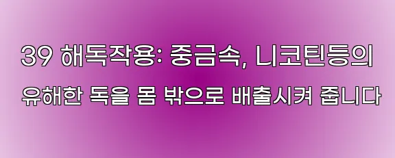  39 해독작용: 중금속, 니코틴등의 유해한 독을 몸 밖으로 배출시켜 줍니다