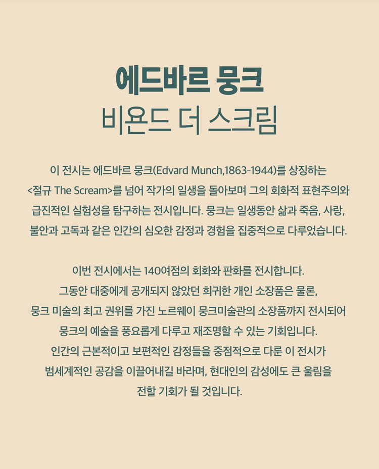 현대미술사에 지대한 영향을 끼친 표현주의의 거장 뭉크의 생애와 주요 작품을 한눈에 조망하는 전시로 전 세계 31곳의 소장처에서 모인 오리지널 작품 140여 점이 공개