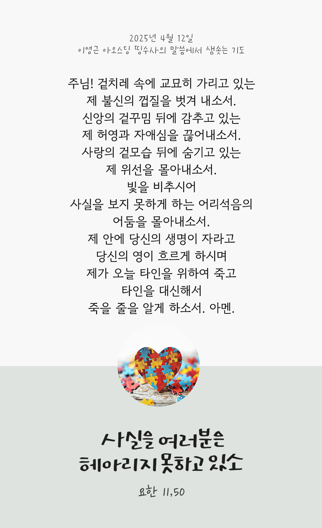 주님! 겉치레 속에 교묘히 가리고 있는, 제 불신의 껍질을 벗겨 내소서. 신앙의 겉꾸밈 뒤에 감추고 있는, 제 허영과 자애심을 끊어내소서. 사랑의 겉모습 뒤에 숨기고 있는, 제 위선을 몰아내소서. 빛을 비추시어, 사실을 보지 못하게 하는 어리석음의 어둠을 몰아내소서. 제 안에 당신의 생명이 자라고 당신의 영이 흐르게 하시며, 제가 오늘 타인을 위하여 죽고 타인을 대신해서 죽을 줄을 알게 하소서. 아멘