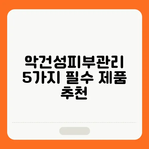 악건성피부관리 5가지 필수 제품 추천