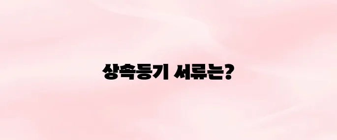 상속등기 시 필요한 서류 총정리│발급 방법과 준비 절차까지