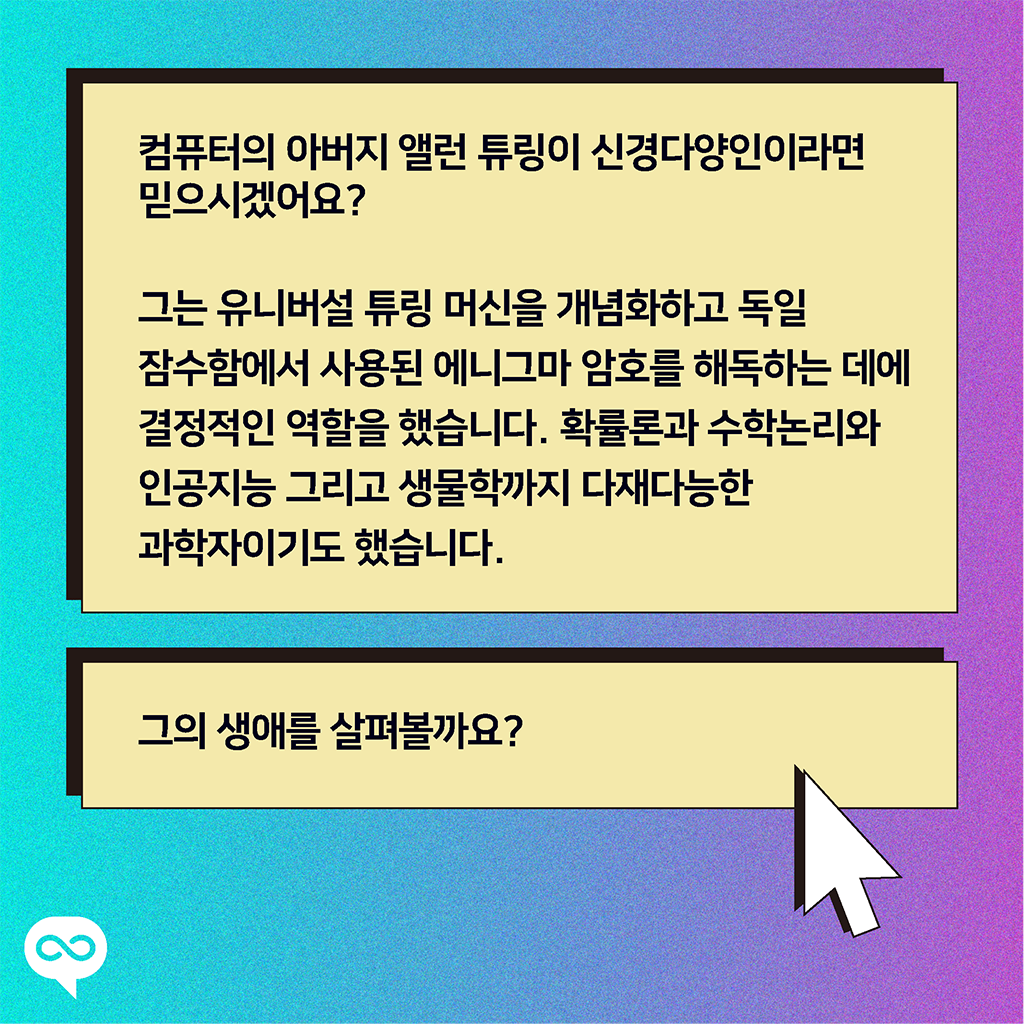 컴퓨터의 아버지 앨런 튜링이 신경다양인이라면 믿으시겠어요? 그는 유니버설 튜링 머신을 개념화화고 독일 잠수함에서 사용된 에니그마 암호를 해독하는 데에 결정적인 역할을 했습니다. 확률론과 수학논리와 인공지능 그리고 생물학까지 다재다능한 과학자이기도 했습니다. 그의 생애를 살펴볼까요?