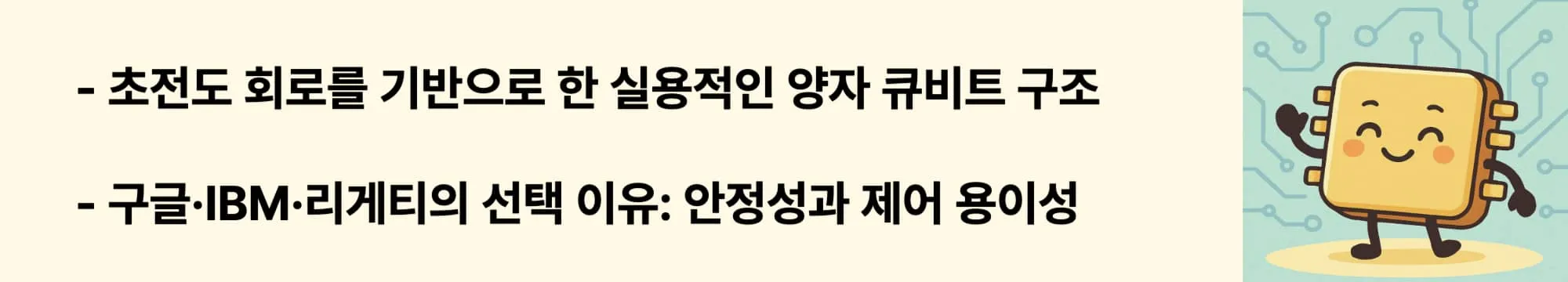초전도 회로를 기반으로 한 가장 실용적인 양자 큐비트 구조

구글&middot;IBM&middot;리게티가 선택한 이유는 &lsquo;안정성과 제어 용이성&rsquo;
이 두 문구와 오른쪽에 관련 이미지가 들어간 웹배너 이미지.