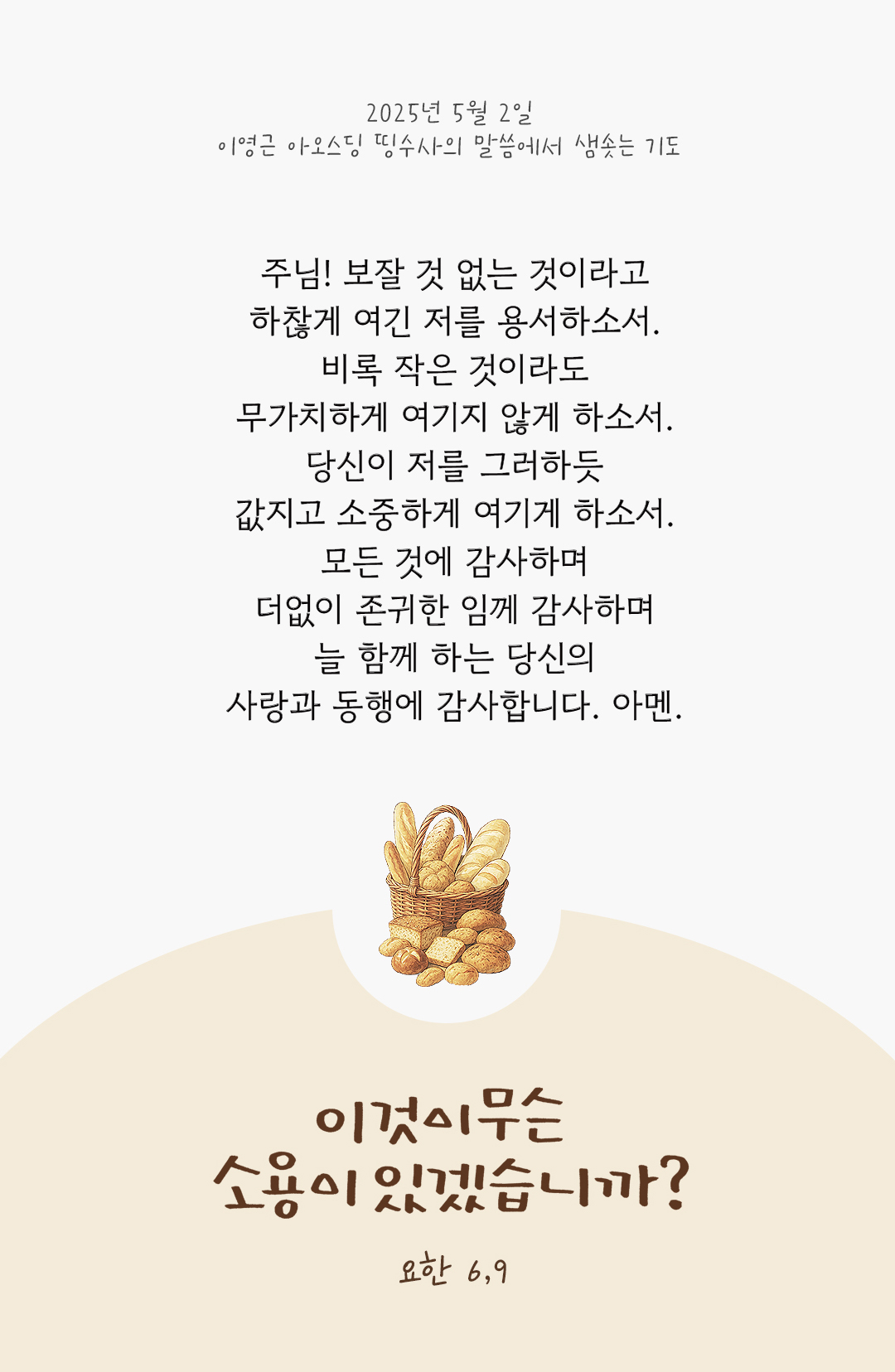 주님! 보잘 것 없는 것이라고 하찮게 여긴 저를 용서하소서. 비록 작은 것이라도 무가치하게 여기지 않게 하소서. 당신이 저를 그러하듯, 값지고 소중하게 여기게 하소서. 모든 것에 감사하며 더없이 존귀한 임께 감사하며 늘 함께 하는 당신의 사랑과 동행에 감사합니다. 아멘. by 이영근 아오스딩 신부 띵수사의 말씀에서 샘솟는 기도(말샘기도)