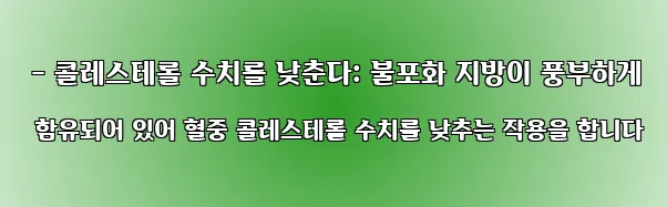  - 콜레스테롤 수치를 낮춘다: 불포화 지방이 풍부하게 함유되어 있어 혈중 콜레스테롤 수치를 낮추는 작용을 합니다
