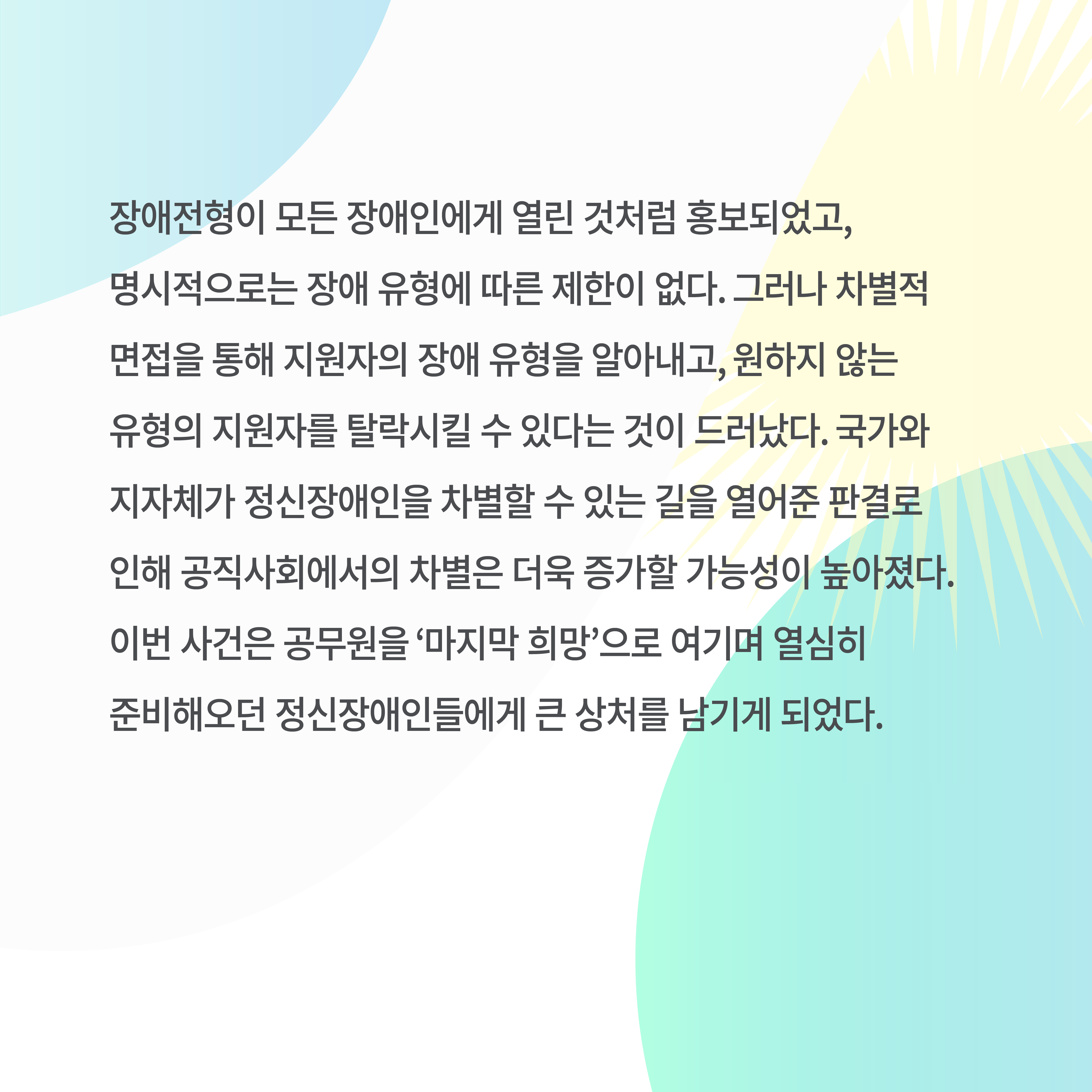 장애전형이 모든 장애인에게 열린 것처럼 홍보되었고&#44; 명시적으로는 장애 유형에 따른 제한이 없다. 그러나 차별적 면접을 통해 지원자의 장애 유형을 알아내고&#44; 원하지 않는 유형의 지원자를 탈락시킬 수 있다는 것이 드러났다. 국가와 지자체가 정신장애인을 차별할 수 있는 길을 열어준 판결로 인해 공직사회에서의 차별은 더욱 증가할 가능성이 높아졌다. 이번 사건은 공무원을 ‘마지막 희망’으로 여기며 열심히 준비해오던 정신장애인들에게 큰 상처를 남기게 되었다.