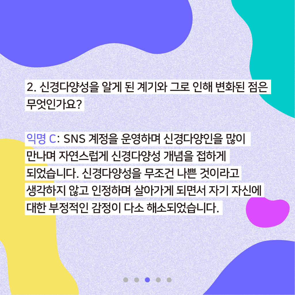 2. 신경다양성을 알게 된 계기와 그로 인해 변화된 점은 무엇인가요? 익명 C: SNS 계정을 운영하며 신경다양인을 많이 만나며 자연스럽게 신경다양성 개념을 알게 되었습니다. 신경다양성을 무조건 나쁜 것이라고 생각하지 않고 인정하며 살아가게 되면서 자기 자신에 대한 부정적인 감정이 다소 해소되었습니다.