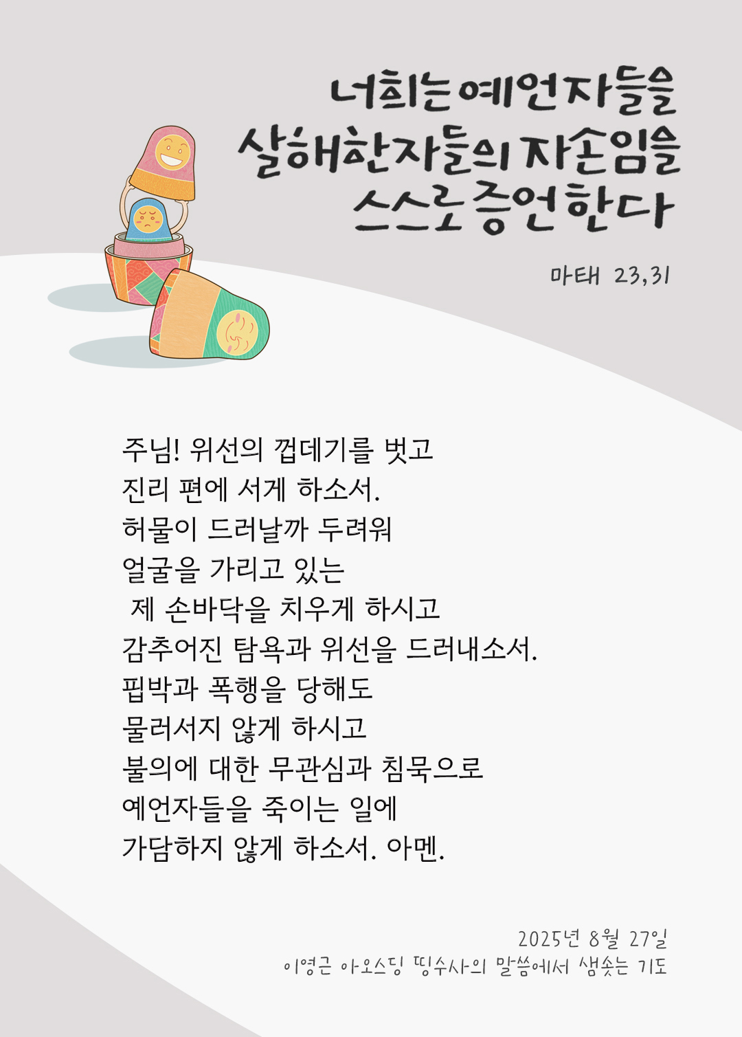 주님! 위선의 껍데기를 벗고 진리 편에 서게 하소서. 허물이 드러날까 두려워 얼굴을 가리고 있는 제 손바닥을 치우게 하시고, 감추어진 탐욕과 위선을 드러내소서. 핍박과 폭행을 당해도 물러서지 않게 하시고, 불의에 대한 무관심과 침묵으로 예언자들을 죽이는 일에 가담하지 않게 하소서. 아멘. by 이영근 아오스딩 신부 띵수사의 말씀에서 샘솟는 기도(말샘기도)