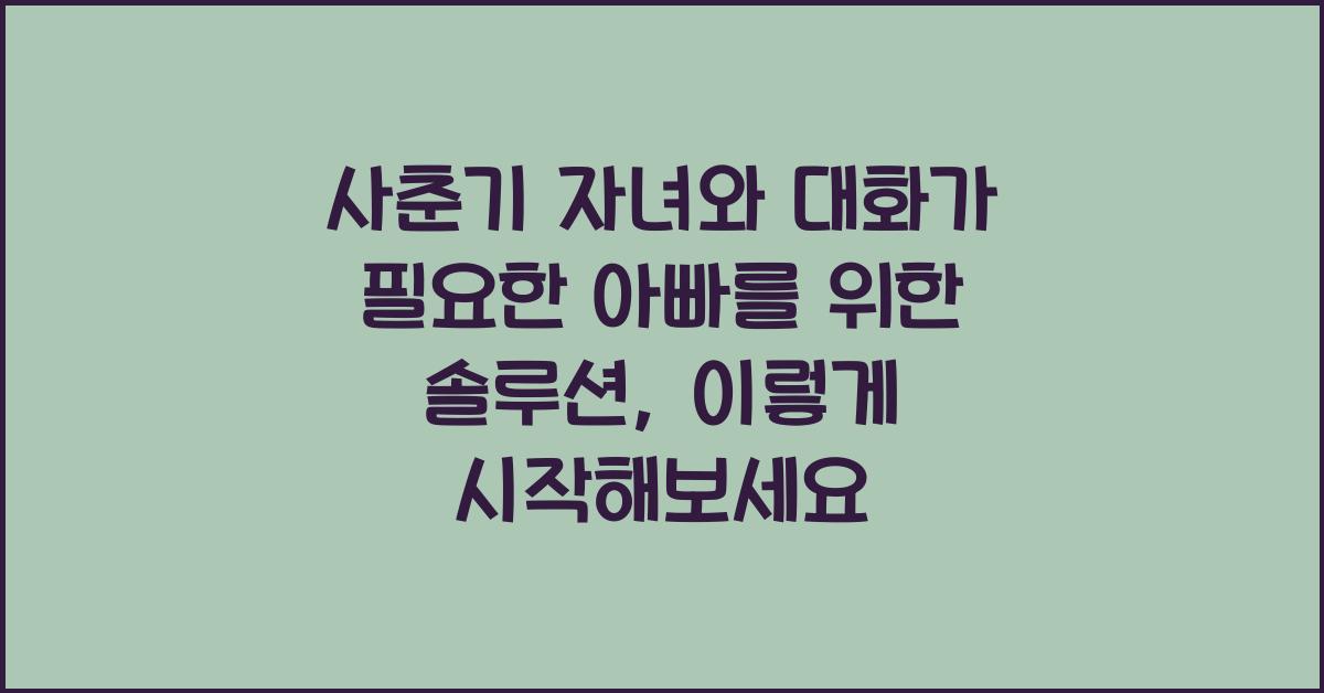 사춘기 자녀와 대화가 필요한 아빠를 위한 솔루션