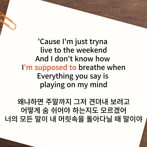 'Cause I'm just tryna live to the weekend
And I don't know
how I'm supposed to breathe when
Everything you say is playing on my mind
왜냐하면 주말까지 그저 견뎌내 보려고
어떻게 숨 쉬어야 하는지도 모르겠어
너의 모든 말이 내 머릿속을 돌아다닐 때 말이야
여기에서 볼 수 있는
‘12:45 해석’ 표현은
be supposed to인데요.
이것은 ‘~해야 한다,
~하기로 되어 있다’ 뜻이에요.
