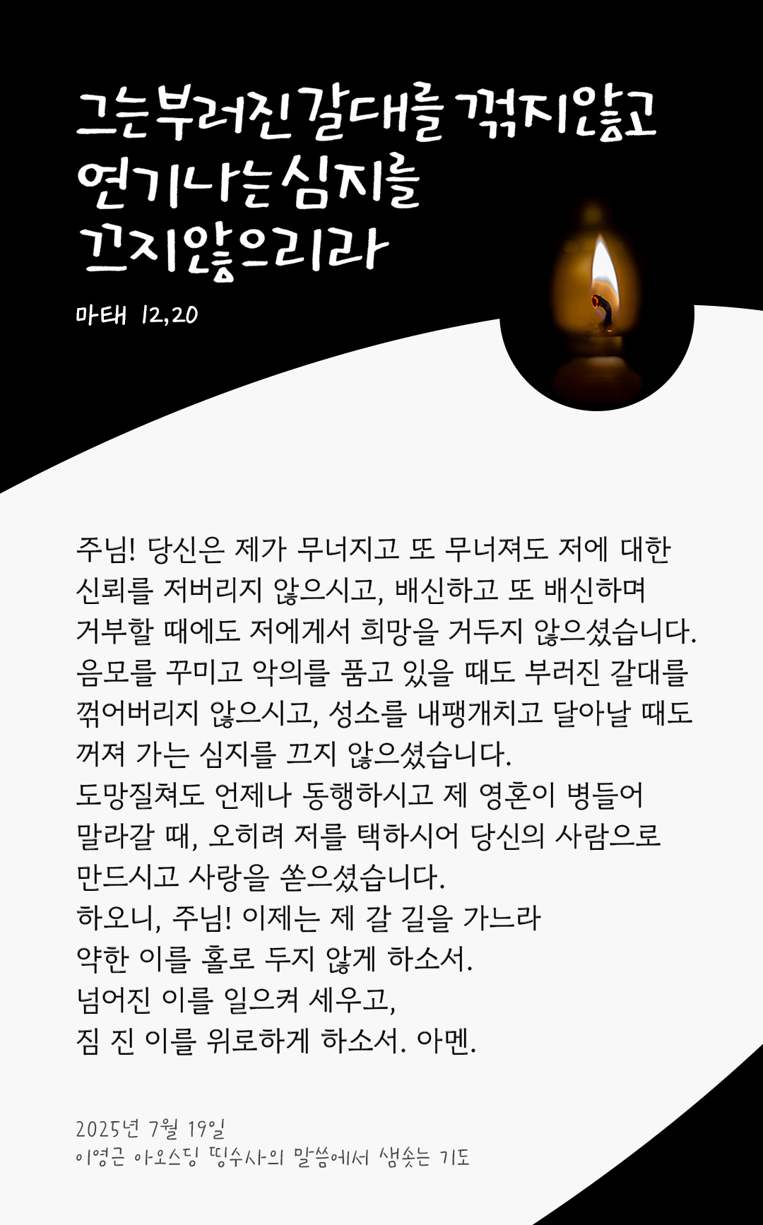 주님! 당신은 제가 무너지고 또 무너져도 저에 대한 신뢰를 저버리지 않으시고, 배신하고 또 배신하며 거부할 때에도 저에게서 희망을 거두지 않으셨습니다. 음모를 꾸미고 악의를 품고 있을 때도 부러진 갈대를 꺾어버리지 않으시고, 성소를 내팽개치고 달아날 때도 꺼져 가는 심지를 끄지 않으셨습니다. 도망질쳐도 언제나 동행하시고 제 영혼이 병들어 말라갈 때, 오히려 저를 택하시어 당신의 사람으로 만드시고 사랑을 쏟으셨습니다. 하오니, 주님! 이제는 제 갈 길을 가느라 약한 이를 홀로 두지 않게 하소서. 넘어진 이를 일으켜 세우고, 짐 진 이를 위로하게 하소서. 아멘. by 이영근 아오스딩 신부 띵수사의 말씀에서 샘솟는 기도(말샘기도)