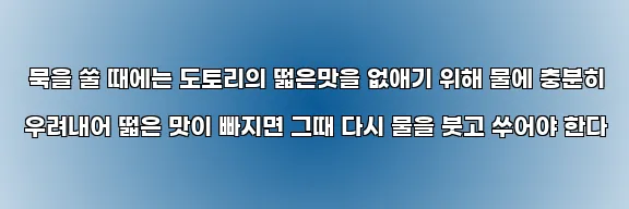  묵을 쑬 때에는 도토리의 떫은맛을 없애기 위해 물에 충분히 우려내어 떫은 맛이 빠지면 그때 다시 물을 붓고 쑤어야 한다