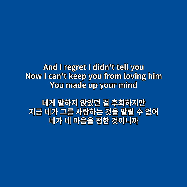 And I regret I didn't tell you
Now I can't keep you from loving him
You made up your mind
네게 말하지 않았던 걸 후회하지만
지금 네가 그를 사랑하는 것을 말릴 수 없어
네가 네 마음을 정한 것이니까
이 부분 팝송영어공부는
make up one’s mind입니다.
이건 '결심하다'라는 뜻을 가지고 있어요.
one’s 부분에는 소유격이 올 수 있는데요.
여기에서는 네가 네 마음을
결정했다는 의미니까
소유격 your이 들어온 것을 볼 수 있네요.