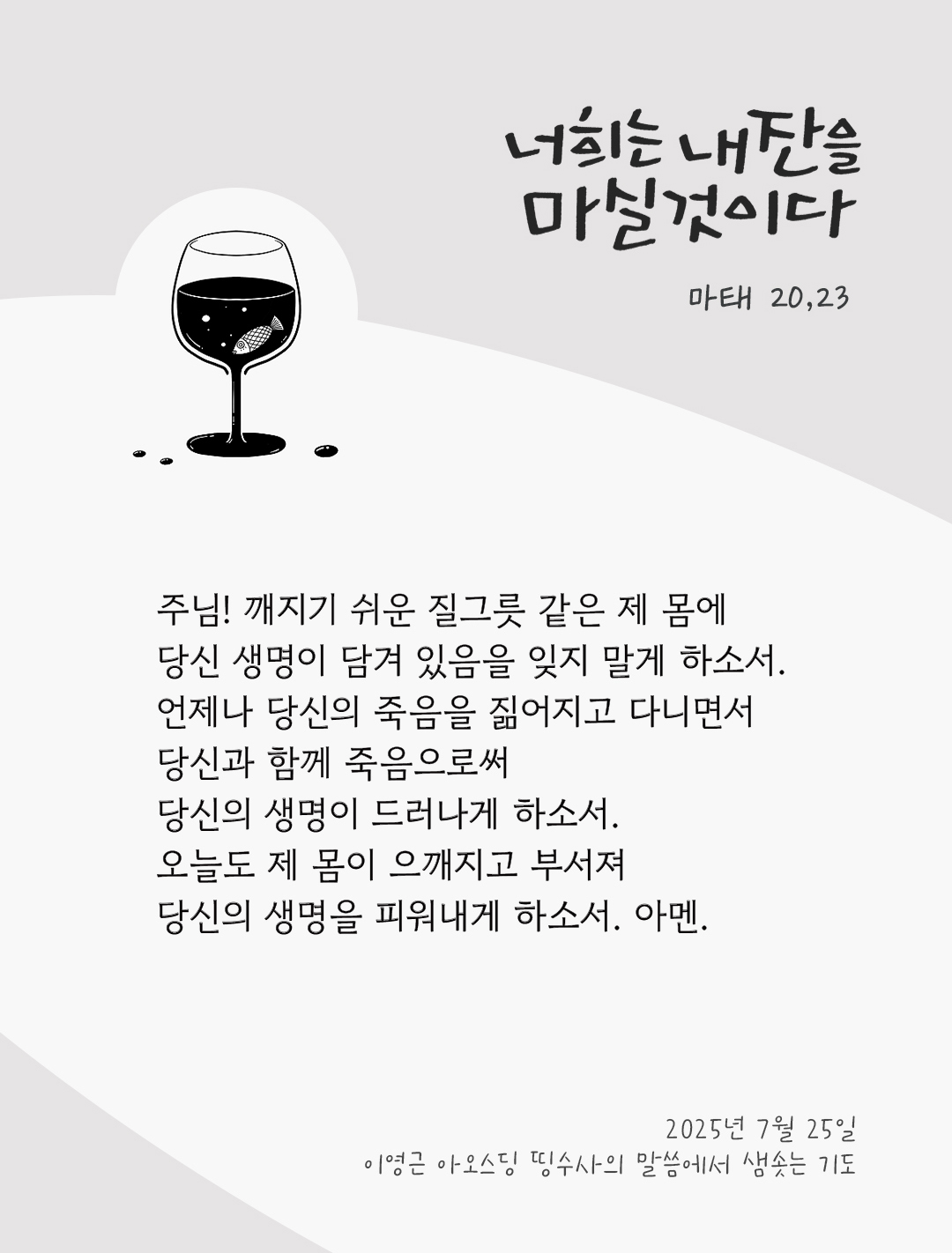 주님! 깨지기 쉬운 질그릇 같은 제 몸에 당신 생명이 담겨 있음을 잊지 말게 하소서. 언제나 당신의 죽음을 짊어지고 다니면서 당신과 함께 죽음으로써 당신의 생명이 드러나게 하소서. 오늘도 제 몸이 으깨지고 부서져 당신의 생명을 피워내게 하소서. 아멘. by 이영근 아오스딩 신부 띵수사의 말씀에서 샘솟는 기도(말샘기도)