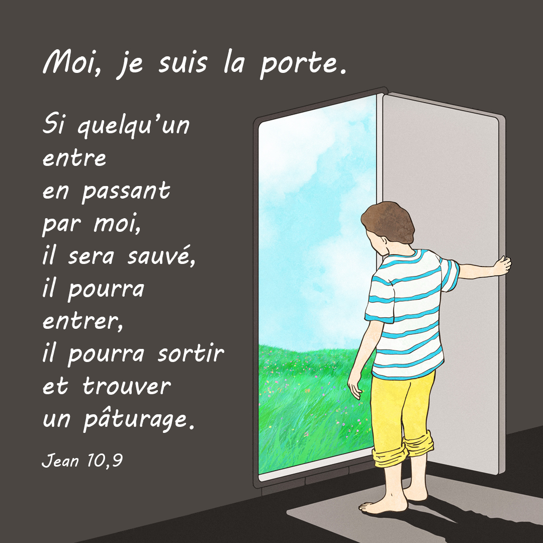 Moi, je suis la porte. Si quelqu’un entre en passant par moi, il sera sauvé ; il pourra entrer ; il pourra sortir et trouver un pâturage. (Jean 10,9)