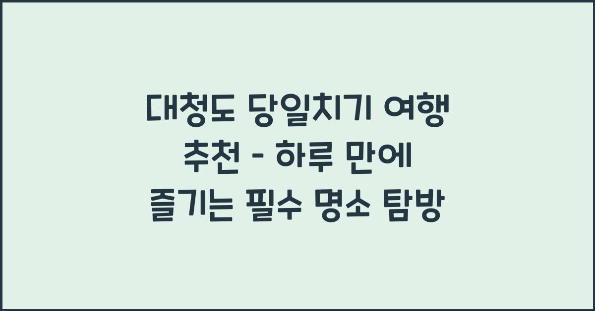 대청도 당일치기 여행 추천 – 하루 만에 둘러보는 핵심 코스