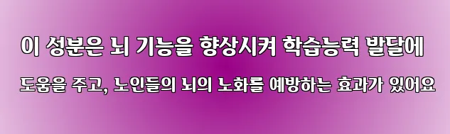 이 성분은 뇌 기능을 향상시켜 학습능력 발달에 도움을 주고, 노인들의 뇌의 노화를 예방하는 효과가 있어요