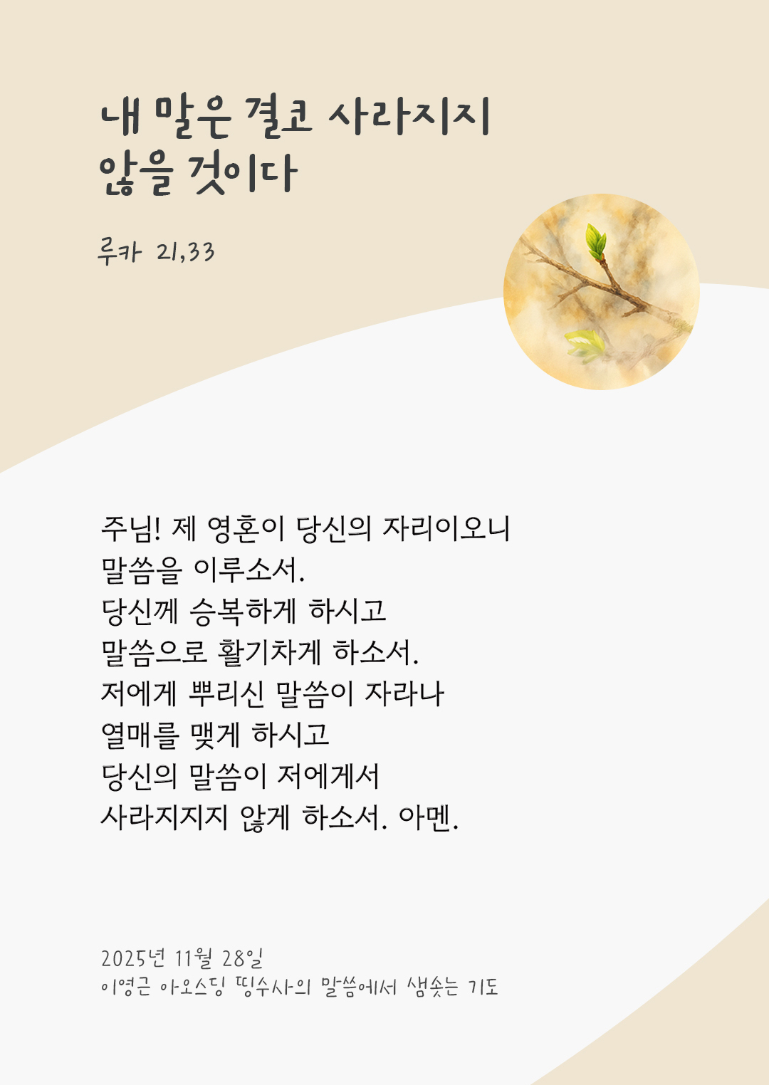 주님! 제 영혼이 당신의 자리이오니, 말씀을 이루소서. 당신께 승복하게 하시고, 말씀으로 활기차게 하소서. 저에게 뿌리신 말씀이 자라나 열매를 맺게 하시고 당신의 말씀이 저에게서 사라지지지 않게 하소서. 아멘. by 이영근 아오스딩 신부 띵수사의 말씀에서 샘솟는 기도(말샘기도)