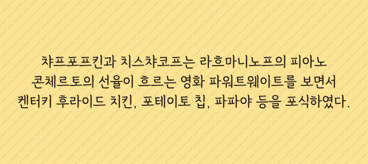 챠프포프킨과 치스챠코프는 라흐마니노프의 피아노 콘체르토의 선율이 흐르는 영화 파워트웨이트를 보면서 켄터키 후라이드 치킨&#44; 포테이토 칩&#44; 파파야 등을 포식하였다.