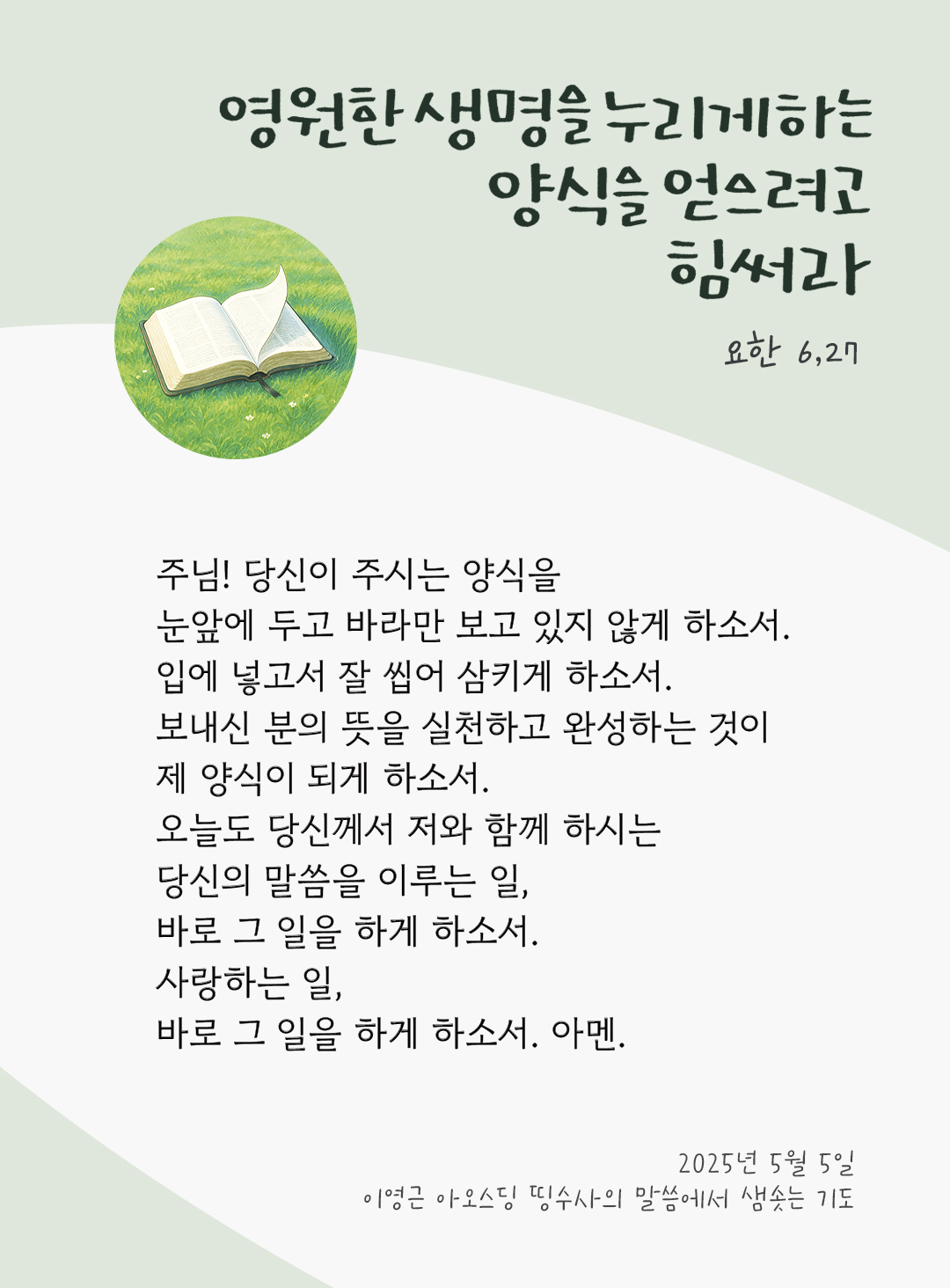 주님! 당신이 주시는 양식을 눈앞에 두고 바라만 보고 있지 않게 하소서. 입에 넣고서 잘 씹어 삼키게 하소서. 보내신 분의 뜻을 실천하고 완성하는 것이 제 양식이 되게 하소서. 오늘도 당신께서 저와 함께 하시는 당신의 말씀을 이루는 일, 바로 그 일을 하게 하소서. 사랑하는 일, 바로 그 일을 하게 하소서. 아멘. by 이영근 아오스딩 신부 띵수사의 말씀에서 샘솟는 기도(말샘기도)