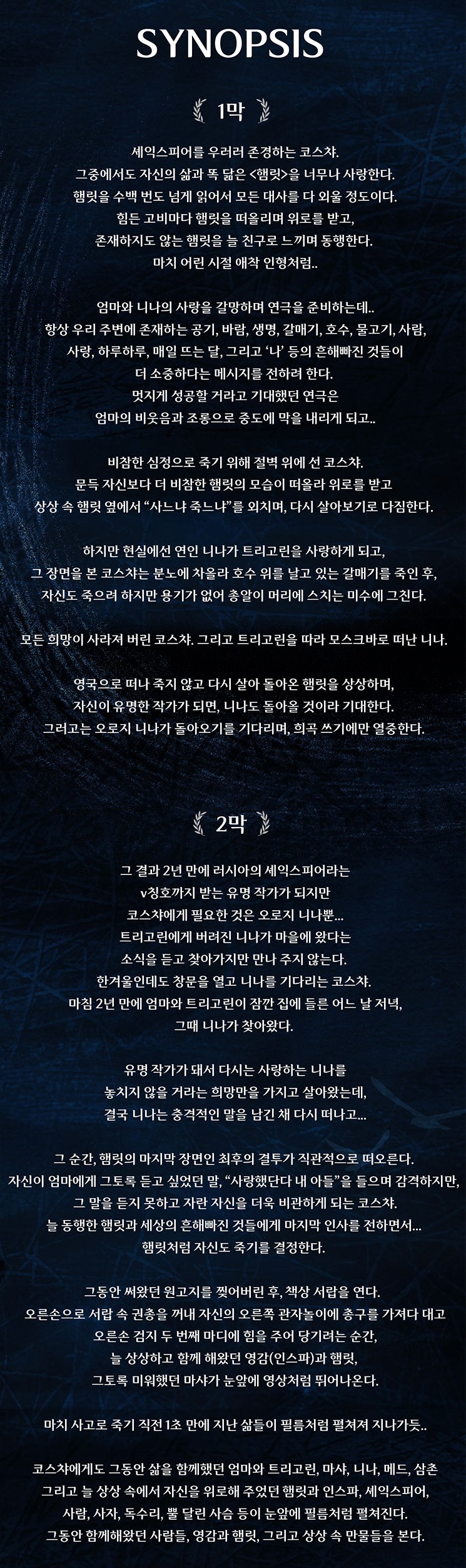 1막
셰익스피어를 우러러 존경하는 코스챠. 그중에서노 자신의 삶과 똑 닮은 <햄릿>을 너무나 사랑한다. 햄릿을 수백 번도 넘게 읽어서 모든 대사를 다 외울 정도이다 힘든 고비마다 햄릿을 떠올리며 위로를 받고 존재하지도 않는 핵릿을 늘 친구로 느끼며 동행한다. 마치 어린 시절 애착 인형처럼.
엄마와 니나의 사랑을 갈망하며 연극을 준비하는데. 항상 우리 주변에 존재하는 공기, 바람, 생명, 갈매기, 호수, 물고기, 사람, 사랑, 하루하루, 매일 뜨는 달, 그리고 '나' 등의! 흔해빠진 것들이 더 소중하다는 메시지를 전하려 한다 멋지게 성공할 거라고 기대했던 연극은 엄마의 비웃음과 조롱으로 중도에 막을 내리게 되고.
비참한 심정으로 죽기 위해 절벽 위에 선 코스챠. 문득 자신보다 더 비참한 햄릿의 모습이 떠올라 위로를 받고 상상 속 햄릿 옆에서 "사느냐 죽느냐"를 외치며, 다시 살아보기로 다짐한다.
하지만 현실에선 연인 니나가 트리고린을 사랑하게 되고, 그 장면을 본 코스챠는 분노에 차올라 호수 위를 날고 있는 갈매기를 죽인 후 자신도 죽으려 하지만 용기가 없어 총알이 머리에 스치는 미수에 그친다.
모든 희망이 사라져 버린 코스챠. 그리고 트리고린을 따라 모스크바로 떠난 니나.
영국으로 떠나 죽지 않고 다시 살아 돌아온 햄릿을 상상하며, 자신이 유명한 작가가 되면, 니나도 돌아올 것이라 기대한다 그러고는 오로지 니나가 돌아오기를 기다리며, 희곡 쓰기에만 열중한다.
2막
그 결과 2년 만에 러시아의 셰익스피어라는 v칭호까지 받는 유명 작가가 되지만 코스챠에게 필요한 것은 오로지 니나뿐. 트리고린에게 버려진 니나가 마을에 왔다는 소식을 듣고 찾아가지만 만나 주지 않는다. 한겨울인데도 창문을 열고 니나를 기다리는 코스챠. 마침 2년 만에 엄마와 트리고린이 잠깐 집에 들른 어느 날 저녁 그때 니나가 찾아왔다
유명 작가가 돼서 다시는 사랑하는 니나를 놓치지 않을 거라는 희망만을 가지고 살아왔는데, 결국 니나는 충격적인 말을 남긴 채 다시 떠나고..
그 순간, 햄릿의 마지막 장면인 최후의 결투가 직관적으로 떠오른다. 자신이 엄마에게 그토록 듣고 싶었던 말, "사랑했단다 내 아들"을 들으며 감격하지만, 그 말을 듣지 못하고 자란 자신을 더욱 비관하게 되는 코스챠. 늘 동행한 햄릿과 세상의 흔해빠진 것들에게 마지막 인사를 전하면서. 햄릿처럼 자신도 죽기를 결정한다.
그동안 써왔던 원고지를 잊어버린 후, 책상 서랍을 연다. 오른손으로 서랍 속 권총을 꺼내 자신의 오른쪽 관자놀이에 총구를 가져다 대고 오른손 검지 두 번째 마디에 힘을 주어 당기려는 순간, 늘 상상하고 함께 해왔던 영감(인스파)과 햄릿, 그토록 미워했던 마샤가 눈앞에 영상처럼 뛰어나온다.
마치 사고로 죽기 직전 1초 만에 지난 삶들이 필름처럼 펼쳐져 지나가듯.
코스챠에게도 그동안 삶을 함께했던 엄마와 트리고린, 마샤, 니나, 메드,삼촌 그리고 늘 상상 속에서 자신을 위로해 주었던 햄릿과 인스파, 셰익스피어, 사람, 사자, 독수리, 뿔 달린 사슴 등이 눈앞에 필름처럼 펼쳐진다. 그동안 함께해왔던 사람들, 영감과 햄릿, 그리고 상상 속 만물들을 본다.
