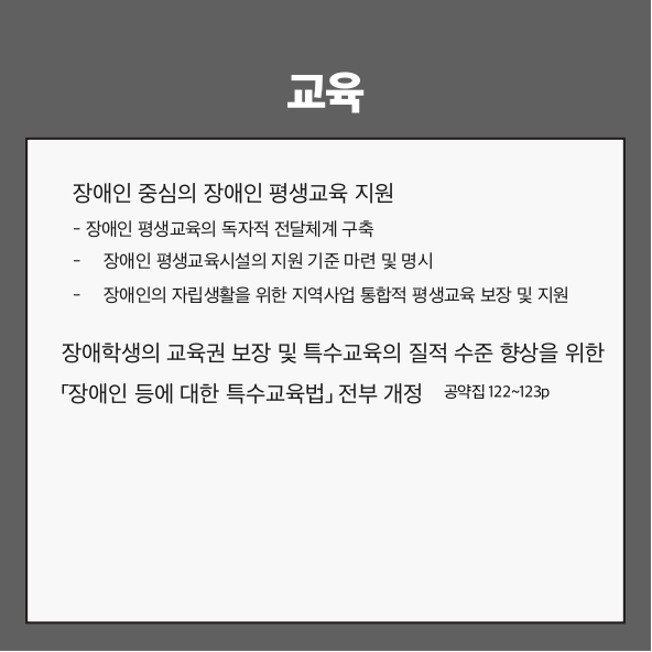 교육
장애인 중심의 장애인 평생교육 지원 (공약집 122~123p)
- 장애인 평생교육의 독자적 전달체계 구축
- 장애인 평생교육시설의 지원 기준 마련 및 명시
- 장애인의 자립생활을 위한 지역사업 통합적 평생교육 보장 및 지원
장애학생의 교육권 보장 및 특수교육의 질적 수준 향상을 위한 「장애인 등에 대한 특수교육법」 전부 개정 (공약집 123p)